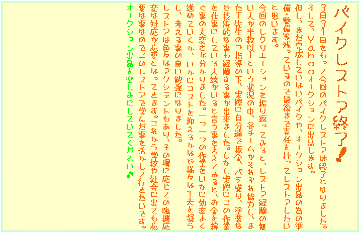 �e�L�X�g �{�b�N�X: �o�C�N���X�g�A�I���I
�R���R�P���������č���̃o�C�N���X�g�A�͏I���ƂȂ�܂����B�����āA�x���������I�[�N�V�����ɏo�i���܂��B
�A���A�܂��������Ă��Ȃ��o�C�N��A�I�[�N�V�����o�i�ׂ̈̏����E�������c���Ă���̂ōŌ�܂ŐӔC�������ă��X�g�A�������Ǝv���܂��B
����̃��N���G�[�V������U��Ԃ��Ă݂�ƁA���X�g�A�o���̖����l�������ȏ�Ƃ����󋵂̒��A�e�`�[�������ꂼ�ꋦ�͂��A�܂��s�搶�̂��w���̉��A���ۂɎ����B�Ŕ��A�p�e����A�h���ȂǋZ�p�I�Ȏ����o�����鎖���o���܂����B���������ۂɂ��̍�Ƃ��d���ɂ��Ă���l�B������ƌ��������l���Ă݂�ƁA�������҂����̑�ς���������܂����B���̍�Ƃ������Ɍ����悭�i�߂Ă������A�����ɃR�X�g��}���邩�ȂǗl�X�ȍH�v���Â炵�A�l���鎖�̗ǂ��׋��ɂȂ�܂����B
���X�g�A�͐F�X�ȃA�N�V�f���g������A���̏�ɉ����Ă̗Ջ@���ςȑΉ����K�v�ƂȂ��Ă��܂��B���ꂩ��w�Z��Љ�ɏo�Ă��K�v�Ȏ��Ȃ̂ł��̃��X�g�A�Ŋw�񂾎����������čs�������ł��B
�I�[�N�V�����o�i���y���݂ɂ��Ă��Ă���������

