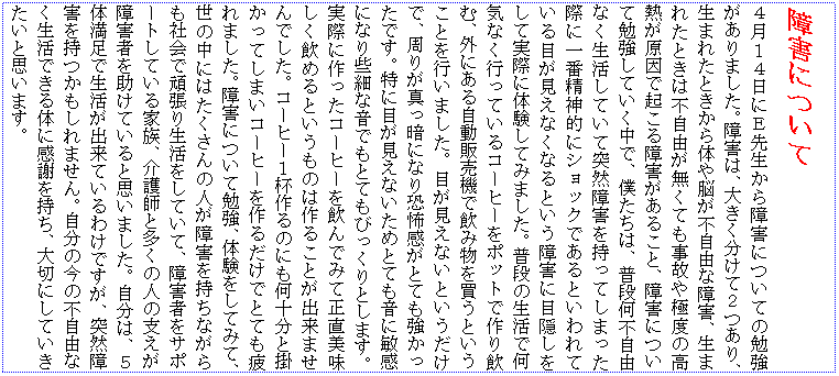 �e�L�X�g �{�b�N�X: ��Q�ɂ���
�S���P�S���ɂd�搶�����Q�ɂ��Ă̕׋�������܂����B��Q�́A�傫�������ĂQ����A���܂ꂽ�Ƃ�����̂�]���s���R�ȏ�Q�A���܂ꂽ�Ƃ��͕s���R�������Ă����̂�ɓx�̍��M�������ŋN�����Q�����邱�ƁA��Q�ɂ��ĕ׋����Ă������ŁA�l�����́A���i���s���R�Ȃ��������Ă��ēˑR��Q�������Ă��܂����ۂɈ�Ԑ��_�I�ɃV���b�N�ł���Ƃ����Ă���ڂ������Ȃ��Ȃ�Ƃ�����Q�ɖډB�������Ď��ۂɑ̌����Ă݂܂����B���i�̐����ŉ��C�Ȃ��s���Ă���R�[�q�[���|�b�g�ō����ށA�O�ɂ��鎩���̔��@�ň��ݕ��𔃂��Ƃ������Ƃ��s���܂����B�ڂ������Ȃ��Ƃ��������ŁA���肪�^���ÂɂȂ苰�|�����ƂĂ����������ł��B���ɖڂ������Ȃ����߂ƂĂ����ɕq���ɂȂ荱�ׂȉ��ł��ƂĂ��т�����Ƃ��܂��B���ۂɍ�����R�[�q�[������ł݂Đ��������������߂�Ƃ������͍̂�邱�Ƃ��o���܂���ł����B�R�[�q�[�P�t���̂ɂ����\���Ɗ|�����Ă��܂��R�[�q�[����邾���łƂĂ����܂����B��Q�ɂ��ĕ׋��A�̌������Ă݂āA���̒��ɂ͂�������̐l����Q�������Ȃ�����Љ�Ŋ撣�萶�������Ă��āA��Q�҂��T�|�[�g���Ă���Ƒ��A���t�Ƒ����̐l�̎x������Q�҂������Ă���Ǝv���܂����B�����́A�T�̖����Ő������o���Ă���킯�ł����A�ˑR��Q������������܂���B�����̍��̕s���R�Ȃ������ł���̂Ɋ��ӂ������A��؂ɂ��Ă��������Ǝv���܂��B
