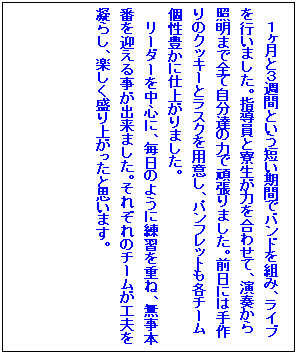 �e�L�X�g �{�b�N�X: �P�����ƂR�T�ԂƂ����Z�����ԂŃo���h��g�݁A���C�u���s���܂����B�w�����Ɨ������͂����킹�āA���t����Ɩ��܂őS�Ď����B�̗͂Ŋ撣��܂����B�O���ɂ͎���̃N�b�L�[�ƃ��X�N��p�ӂ��A�p���t���b�g���e�`�[�����L���Ɏd�オ��܂����B
���[�_�[�𒆐S�ɁA�����̂悤�ɗ��K���d�ˁA�����{�Ԃ��}���鎖���o���܂����B���ꂼ��̃`�[�����H�v���Â炵�A�y��������オ�����Ǝv���܂��B

