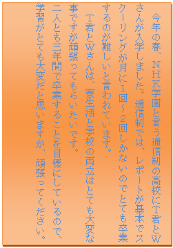 �e�L�X�g �{�b�N�X: ���N�̏t�A�m�g�j�w���ƌ����ʐM���̍��Z�ɂs�N�Ƃv���񂪓��w���܂����B�ʐM���ł́A���|�[�g����{�ŃX�N�[�����O�����ɂP��`�Q�񂵂��Ȃ��̂łƂĂ����Ƃ���̂�����ƌ����Ă��܂��B
�@�s�N�Ƃv����́A�������Ɗw�Z�̗����͂ƂĂ���ςȎ��ł����撣���Ă��炢�����ł��B
��l�Ƃ��O�N�Ԃő��Ƃ��邱�Ƃ�ڕW�ɂ��Ă���̂ŁA�w�K���ƂĂ���ς��Ǝv���܂����A�撣���Ă��������B
