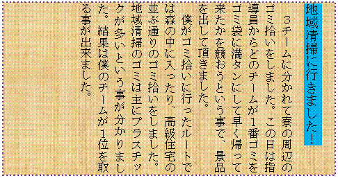 �e�L�X�g �{�b�N�X: �n�搴�|�ɍs���܂����I
�R�`�[���ɕ�����ė��̎��ӂ̃S�~�E�������܂����B���̓��͎w��������ǂ̃`�[�����P�ԃS�~���S�~�܂ɖ��^���ɂ��đ����A���ė��������������Ƃ������ŁA�i�i���o���Ē����܂����B
�l���S�~�E���ɍs�������[�g�ł͐X�̒��ɓ�������A�����Z��̕��Ԓʂ�̃S�~�E�������܂����B�n�搴�|�̃S�~�͎�Ƀv���X�`�b�N�������Ƃ�������������܂����B���ʂ͖l�̃`�[�����P�ʂ���鎖���o���܂����B
