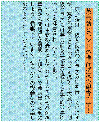 �e�L�X�g �{�b�N�X: �p��b�ƃo���h�̐i�s�󋵂̕񍐂ł��I
�p��b�͏㋉�Ə����̃N���X�������s���Ă��܂����A�o���鎖���ǂ���̃N���X�������đ�ςł��B�����N���X�ł͉p��b���w�Ԏ���ʂ��Ċ�{�I�Ȏ��ɂ��Ă����ӂ���A�w��ł��܂��B
�o���h�͒��Ԕ��\��ʂ��ĂR�`�[�����ꂼ�ꂪ�w����������_���w�E���Ē����A�O�Ŕ��\�o����`�ɂ��悤�Ɗ撣���Ă��܂��B���������̋@��Ȃ̂Ŋy���߂�悤�ɂ��Ă��������ł��I
