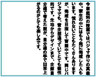 テキスト ボックス: 今家庭科の授業ではパジャマ作りの真最中。寮生の中にはもう既に完成した人もいます。慣れないこともたくさんありますが、完成を目指して奮闘中です。同じパジャマでも、皆全然違っていてとても個性的です。生地からデザインまで、全部自分達で考えた服が、自分達の手で出来上がるのがとても楽しみです。