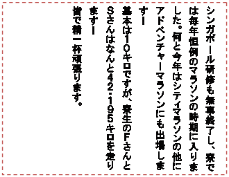 テキスト ボックス: シンガポール研修も無事終了し、寮では毎年恒例のマラソンの時期に入りました。何と今年はシティマラソンの他にアドベンチャーマラソンにも出場します!
基本は10キロですが、寮生のFさんとSさんはなんと42・195キロを走ります!
皆で精一杯頑張ります。