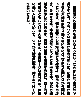 �e�L�X�g �{�b�N�X: �@�ŋߒi�X�Ɣ�������������悤�ɂȂ��Ă��܂����B���ł͂X�����{����A�}���\���̗��K���n�܂�܂����B��������J���~��ȂǓV��͂��܂�ǂ��Ȃ����̂́A�F�����Ɠ����Ȃ���撣���Ă��܂��B����ڈ��ɂ����͐�~�ł̗��K�́A�n�߂̂����͂Q�D�T�q���Q�{�A�{�Ԃ��ߕt���ɂ�ĂT�q���Q�{�A�ȂǂƋ�����L�΂��Ă����܂��B�O��̋L�^���X�V����ׂɁA����I�Ȓ����Ȃǂ����Ă���l�����܂��B�{�Ԃ͂P�O�q����܂��B�̒��̈����l�͑��������āA����������K�ɗՂ݁A�̗͂����Ă��������ł��ˁB

