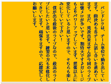 �e�L�X�g �{�b�N�X: �o���h���N�́A�`�[���P�ʂœ����o���Ă��܂��B�Ȍ��߂��e�`�[���b��������i�߂Ă��܂��B�܂��A���\�o���܂��񂪍���̃��C�u�͉������������ł��B���ґ�ł���K���[�W�����p���[�A�b�v���Ă��܂��B�z���ȏ�ɕω����Ă���Ǝv���܂��̂ŁA��������y���݂ɂ��Ă��ĉ������I
�l���o��Ō�̃��C�u�Ȃ̂ŁA�ō��̃��C�u�ɂ������Ǝv���܂��B���K�̕����{�i�����Ă��Ă��܂��B�撣��܂��̂ŁA�����X�������肢���܂��B
