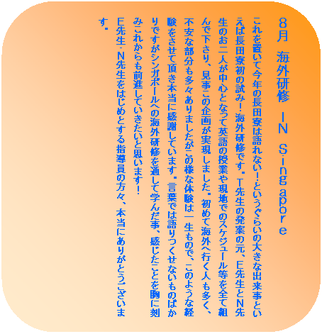 �p�ێl�p�`: �W���@�C�O���C�@�h�m�@�r����������������
�����u���č��N�̒��c���͌��Ȃ��I�Ƃ������炢�̑傫�ȏo�����Ƃ����Β��c�����̎��݁I�C�O���C�ł��B�s�搶�̔��Ă̌��A�d�搶�Ƃm�搶�̂���l�����S�ƂȂ��ĉp��̎��Ƃ⌻�n�ł̃X�P�W���[������S�đg��ŉ�����A�������̊�悪�������܂����B���߂ĊC�O�֍s���l�������A�s���ȕ��������X����܂��������̗l�ȑ̌��͈ꐶ���̂ŁA���̂悤�Ȍo���������Ē����{���Ɋ��ӂ��Ă��܂��B���t�ł͌������Ȃ����̂΂���ł����V���K�|�[���ւ̊C�O���C��ʂ��Ċw�񂾎��A���������Ƃ����ɍ��݂��ꂩ����O�i���Ă��������Ǝv���܂��I
�d�搶�E�m�搶���͂��߂Ƃ���w�����̕��X�A�{���ɂ��肪�Ƃ��������܂��B
