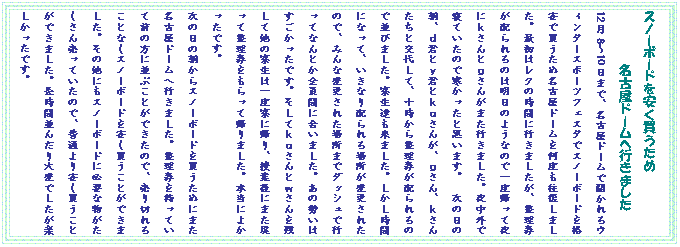 �e�L�X�g �{�b�N�X: �X�m�[�{�[�h��������������
���É��h�[���֍s���܂���
12��8�`10���܂ŁA���É��h�[���ŊJ�����E�B���^�[�X�|�[�c�t�F�X�^�ŃX�m�[�{�[�h���i���Ŕ������ߖ��É��h�[�������x���������܂����B�ŏ��̓��N�̎��Ԃɍs���܂������A���������z����͖̂����̂悤�Ȃ̂ň�x�A���Ė�ɂ�����Ƃ����񂪂܂��s���܂����B�钆�O�ŐQ�Ă����̂Ŋ��������Ǝv���܂��B�@���̓��̒��A���N�Ƃ��N�Ƃ������񂪁A������A�����񂽂��ƌ�サ�āA�\�����琮�������z����̂ŕ��т܂����B�����B�����܂����B���������ԂɂȂ��āA�����Ȃ�z����ꏊ���ύX���ꂽ�̂ŁA�݂�ȕύX���ꂽ�ꏊ�܂Ń_�b�V���ōs���ĂȂ�Ƃ��S���Ԃɍ����܂����B���̐����͂����������ł��B�����Ă�������Ƃ�������c���đ��̗����͈�x���ɋA��A���ƌ�ɂ܂��߂��Đ�������������ċA��܂����B�{���ɂ悩�����ł��B�@�@�@�@�@�@�@�@�@
���̓��̒�����X�m�[�{�[�h�𔃂����߂ɂ܂����É��h�[���֍s���܂����B�������������Ă��đO�̕��ɕ��Ԃ��Ƃ��ł����̂ŁA����؂�邱�ƂȂ��X�m�[�{�[�h�������������Ƃ��ł��܂����B���̑��ɂ��X�m�[�{�[�h�ɕK�v�ȕ����������񔄂��Ă����̂ŁA���ʂ������������Ƃ��ł��܂����B�����ԕ��񂾂��ςł������y���������ł��B
