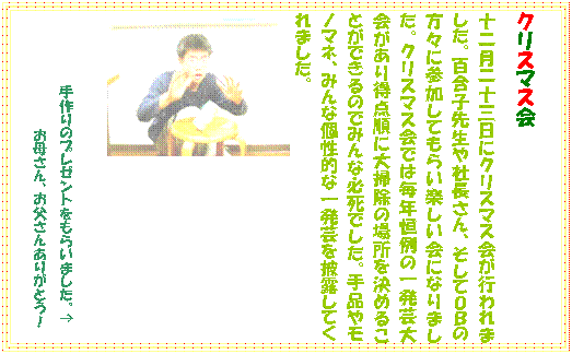 �e�L�X�g �{�b�N�X: �N���X�}�X��@
�\�񌎓�\�O���ɃN���X�}�X��s���܂����B�S���q�搶��В�����A�����Ăn�a�̕��X�ɎQ�����Ă��炢�y������ɂȂ�܂����B�N���X�}�X��ł͖��N�P��̈ꔭ�|�����蓾�_���ɑ�|���̏ꏊ�����߂邱�Ƃ��ł���̂ł݂�ȕK���ł����B��i�⃂�m�}�l�A�݂�Ȍ��I�Ȉꔭ�|���I���Ă���܂����B
 

����̃v���[���g�����炢�܂����B��
���ꂳ��A�������񂠂肪�Ƃ��I
