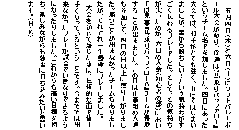 �e�L�X�g �{�b�N�X: �܌��l���i�؁j�ƘZ���i�y�j�Ƀ\�t�g�o���[�{�[��������A�l�B�́w�n���o�b�t�@���[�x�Ƃ����`�[�����ŎQ�����܂����B�l���ɂ��������ł́A���肪�ƂĂ������A�����Ă͂��܂��܂������A�F���珟�������I�Ƃ����C�������������`���v���[�ł����B�����āA���̋C�������������̂��A�Z���̑��i���S�҂̕��j�ɂ����Ă͌����w�n���o�b�t�@���[�`�x�`�[�����D�����邱�Ƃ��o���܂����B���̓��͎d���g�̐l�B���Q�����āA�l���̓��ȏ�ɐ���オ��܂����B�����Ƃ��o���Ȃ������`�[��������܂������A���ꂼ��ꐶ�����Ƀv���[���܂����B
�@����ʂ��Ċ��������́A�Z�p�I�ȖʂŊF��肭�Ȃ��Ă���Ƃ������Ƃł��B���܂łł͏o���Ȃ������v���[�������ł����Ȃ�ł���悤�ɂȂ����肵�܂����B���ꂩ��������ڕW�������A�y���݂Ȃ�������K�ɑł����݂����Ǝv���܂��B�i�g�E�j�j
