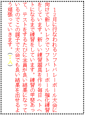 �e�L�X�g �{�b�N�X: �@
�P�Q���ɍs�Ȃ���\�t�g�o���[�{�[�����Ɍ����ĐV�������N�Ń\�t�g�o���[�{�[���������K�����Ă��܂��B�V�������K������薈���w�g�w�g�ɂȂ�܂ŗ��K�����Ă��܂��B���K�̍b�゠���āA�e�X�g�����邽�тɑS�����ǂ����ʂɂȂ��Ă���̂ł��̒��q�ő��ł��ǂ����ʂ��o����悤�撣���Ă����܂��B�i�s�`�j

