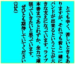 �e�L�X�g �{�b�N�X: �ƂĂ��h���A�ꂵ���Ƃ�������܂����A����ł��F�ƈꏏ�Ƀo���h���o����Ƃ������Ƃ��傫�Ȏx���ɂȂ��Ă��܂��B���C�u�{�Ԃ܂ł��Ƃ킸���A�S�͂Ŋ撣���Ă��������Ǝv���Ă��܂��B
�@���ЂƂ����҂��Ă��Ă��������@�i�g�j�j
