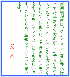 �e�L�X�g �{�b�N�X: ���T���j���́A�O���C�X�t���t����֍s���Ă��N���̕��̃{�����e�B�A�����Ă��܂��B�����ƁA���낢��ȕ��Ƃ��b�������āA���ǂ��Ȃ��čs�������Ǝv���܂��B�{�����e�B�A�́A�ƂĂ��y�����ł��B���ꂩ����A�撣���Ă������Ǝv���܂��B
�@�@�@�@�@�@�@�@�@�@(�l�E�j)
