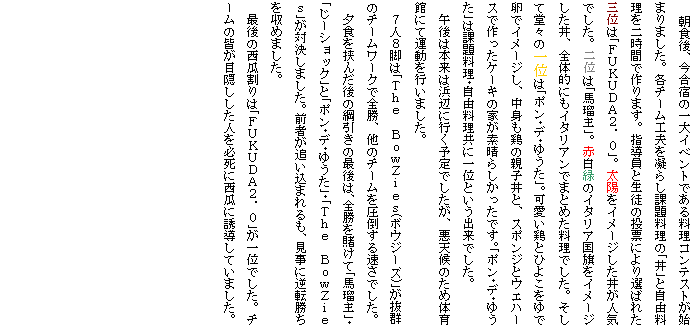 �e�L�X�g �{�b�N�X: �@���H��A�����h�̈��C�x���g�ł��闿���R���e�X�g���n�܂�܂����B�e�`�[���H�v���Â炵�ۑ藿���̢����Ǝ��R������񎞊Ԃō��܂��B�w�����Ɛ��k�̓��[�ɂ��I�΂ꂽ�O�ʂ͢�e�t�j�t�c�`�Q�D�O��B���z���C���[�W���������l�C�ł����B��ʂ͢�n�ڎ壁B�Ԕ��΂̃C�^���A�������C���[�W�������A�S�̓I�ɂ��C�^���A���ł܂Ƃ߂������ł����B�����ē��X�̈�ʂ͢�|����f��䂤����B�����{�ƂЂ悱����ŗ��ŃC���[�W���A���g���{�̐e�q���ƁA�X�|���W�ƃE�G�n�[�X�ō�����P�[�L�̉Ƃ��f���炵�������ł��B��|����f��䂤����͉ۑ藿������R�������Ɉ�ʂƂ����o���ł����B
�@�ߌ�͖{���͕l�ӂɍs���\��ł������A���V��̂��ߑ̈�قɂĉ^�����s���܂����B
�@�V�l�W�r�͢�s�����@�a�����y������(�{�E�W�[�Y)������Q�̃`�[�����[�N�őS���A���̃`�[�������|���鑬���ł����B
�@�[�H�����񂾌�̍j�����̍Ō�́A�S����q���Ģ�n�ڎ壥����[�V���b�N��Ƣ�|����f��䂤������s�����@�a�����y����������Ό����܂����B�O�҂��ǂ����܂����A�����ɋt�]���������߂܂����B
�@�Ō�̐��Z����͢�e�t�j�t�c�`�Q�D�O�����ʂł����B�`�[���̊F���ډB�������l��K���ɐ��Z�ɗU�����Ă��܂����B
