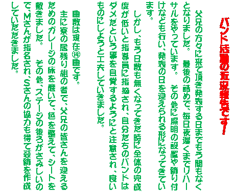 �e�L�X�g �{�b�N�X: �@�@�@�@�o���h�����̋ߋ��񍐂ł��I�@

�@�@���Z�̕��X�ɗ��Ē������\������܂ł����Ԃ��Ȃ��ƂȂ�܂����B�@�@�Ō�̋l�߂ŁA������x���܂Ń��n�[�T��������Ă��܂��B�@�@���̑��ɏƖ��̐ݒu�����t���Ȃǂ��s���A���\�̓����}������`�ɂȂ��Ă��Ă��܂��B�@
�@�@�������A���������������Ȃ��Ă������ɑS�̂̊����x���Ⴂ�Ǝw�����Ɏw�E����A���������̃o���h�́@�@�_�����Ƃ����������o����悤�ɂƒ��ӂ���A�ǂ��@�@���̂ɂ��悤�ƍH�v���Ă����܂����B�@

�Ȑ��͌��݇M�Ȃł��B�@
��ɗ��̋��c��g�̎҂ŁA���Z�̊F������}����@�@���߂̃K���[�W�̏��𖁂��āA�F�𐮂��āA�V�[�g���@�@�~���܂����B�@�@�@���̑��A�X�e�[�W�̌�낪���݂����̂ŁA�l���񂪎w������A�r����̋��͂����đ������쐬���Ă��������܂����B

