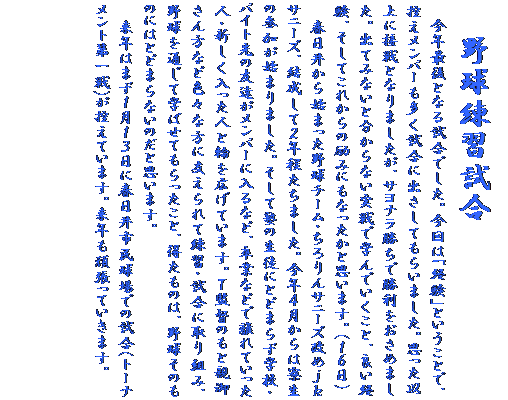 �e�L�X�g �{�b�N�X:    �싅���K����
�@���N�Ō�ƂȂ鎎���ł����B����́u�o���v�Ƃ������ƂŁA�T�������o�[�����������ɏo�����Ă��炢�܂����B�v�����ȏ�ɐڐ�ƂȂ�܂������A�T���i�������ŏ����������߂܂����B�o�Ă݂Ȃ��ƕ�����Ȃ�����Ŋw��ł������ƁA�ǂ��o���A�����Ă��ꂩ��̗�݂ɂ��Ȃ������Ǝv���܂��B�i�P�U���j�@�@�@�@�@�@�@�@�@�@�@�@�@�@�@�@�@�@�@�@�@�@�@�@�@�@�@�@�@�@�@�@�@�@�@�@
�@�t���䂩��n�܂����싅�`�[���E������T�j�[�Y���߂����T�j�[�Y�A�������ĂQ�N�������܂����B���N�S������͗����̎Q�����n�܂�܂����B�����ďm�̐��k�ɂƂǂ܂炸�w�Z�E�o�C�g��̗F�B�������o�[�ɓ���ȂǁA���ƂȂǂŗ���Ă������l�E�V�����������l�Ɨւ��L���Ă��܂��B�s�ē̂��Ɛe�䂳����ȂǐF�X�ȕ��Ɏx�����ė��K�E�����Ɏ��g�݁A�싅��ʂ��Ċw�΂��Ă���������ƁA�������̂́A�싅���̂��̂ɂ͂Ƃǂ܂�Ȃ��̂��Ǝv���܂��B�@�@�@�@�@�@�@�@�@�@�@�@�@�@
�@���N�͂܂��P���P�R���ɏt����s������ł̎���(�g�[�i�����g����)���T���Ă��܂��B���N���撣���Ă����܂��B
