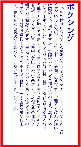 �e�L�X�g �{�b�N�X: �{�N�V���O
���������b�ɂȂ��Ă��铌�C�{�N�V���O�W���ł̃g���[�j���O�ł����A�s
���x�Ɋ�����̂��A�P���E���h�i�R���ԁj�̒����ł��B�����Ƃق�̒Z��
���Ԃ̂悤�Ɏv���܂����A���ۂ���Ă݂�ƌ��\�����̂ł��B�꒵�т�A
�V���h�[�{�N�V���O�A�T���h�o�b�N�ȂǊÂ����Ă���Ƒ̂������Ȃ��Ȃ�
�ďW���͂��؂�Ă��܂��B������v���{�N�T�[�̕��X�͉����E���h���l
�𑊎�ɂ��ď�Ɏ����ɏW�����Ă���̂��Ǝv���ƁA���߂Ă��̗̑͂�
���_�͂ɋ�������܂��B���܂ł̓{�N�V���O�Ȃǂ��܂�m��Ȃ�������
�ł����A�����Ōo�����Ă݂Ă��̃X�|�[�c�̐V������ʂ������C������
���B�܂��V���Ȕ������o�����炢���ȂƎv���܂����B(�j�E�s)�@�@�@�@�@�@�@�@�@�@�@�@�@�@�@
