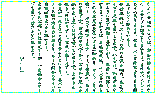 �e�L�X�g �{�b�N�X: �Ȃ�ƍ���̃��N�ł́A�y��̉��t�����ł͂Ȃ��A�X�e�[�W������Ă��܂��܂��B���͂�o���h�ǂ���ł͂���܂���B���݁A�o���h���K����ƗD��Ń��N��i�߂Ă��܂��B
�i�s�󋵂́A�X�e�[�W�̘g�̐��@�𑪂�A�P�ǃp�C�v�ő��������Ă��܂��B�p�C�v�́A�덷���o�Ȃ��悤�ɊF�Ŋm�F�������Ȃ���A�T�d�ɐؒf���Ă��܂��B���ꂩ��́A���ꊮ����A�R���p�l�̔�������덷���o�Ȃ��悤�ɐؒf���A�����y���L�œh���āA�l�W�ŌŒ肵�܂��B�����čŌ�ɁA�V��̓h���ł��B�u�����̃J�o�[����q�Ȃ��猩������X�܂ō����͂��œh���Ă����܂��B�܂��܂��A�n�܂����΂���ł��B�������y���݂ł��B
�S������ۂƂȂ��č�Ƃ��邱�Ƃɂ��A�e�o���h�`�[�����̌����͂����܂�A�`�[�����m�̃��C�o���ӎ������܂����Ǝv���܂��B
�܂��܂������ɂ͒������ł����A�ꐶ�����X�e�[�W������čs�������Ǝv���܂��B
�@�@�@�@�@�@�@�@�@�@�@�@�@(�x�E�e)
