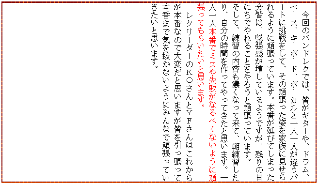 �e�L�X�g �{�b�N�X: �@����̃o���h���N�ł́A�F���M�^�[��A�h�����A�x�[�X�A�L�[�{�[�h�A�{�[�J���ƈ�l��l���Ⴄ�p�[�g�ɒ�������āA���̊撣�����p���Ƒ��Ɍ�������悤�Ɋ撣���Ă��܂��B�{�Ԃ����тĂ��܂������F�́A�ْ����������Ă���悤�ł����A�c��̓��ɂ��ł��邱�Ƃ���낤�Ɗ撣���Ă��܂��B
�����āA���K�̓��e���Z���Ȃ��ė��āA�����K������A�����̎��Ԃ�����Ă���Ă����Ǝv���܂��B��l��l�{�ԂŃ~�X�⎸�s���Ȃ�ׂ��Ȃ��悤�Ɋ撣���Ă��炢�����Ǝv���܂��B
�@���N���[�_�[�̂j�n����Ƃx�e����͂��ꂩ�炪�{�ԂȂ̂ő�ς��Ǝv���܂����F�����������Ė{�Ԃ܂ŋC�𔲂��Ȃ��悤�ɂ݂�ȂŊ撣���Ă��������Ǝv���܂��B

