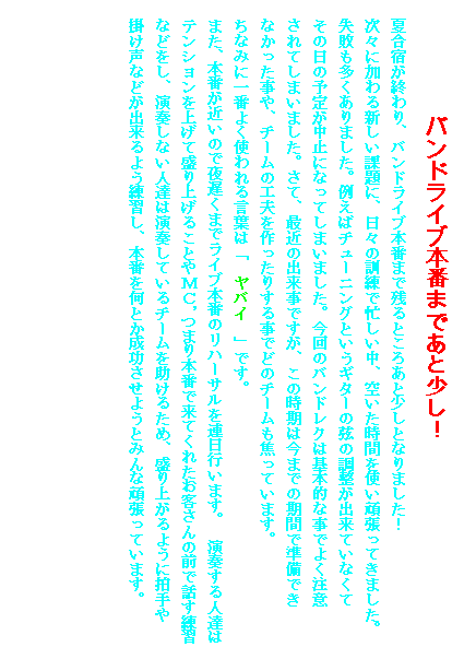 �e�L�X�g �{�b�N�X: �@�@�@�@�@�o���h���C�u�{�Ԃ܂ł��Ə����I
�č��h���I���A�o���h���C�u�{�Ԃ܂Ŏc��Ƃ��날�Ə����ƂȂ�܂����I
���X�ɉ����V�����ۑ�ɁA���X�̌P���ŖZ�������A�󂢂����Ԃ��g���撣���Ă��܂����B
���s����������܂����B�Ⴆ�΃`���[�j���O�Ƃ����M�^�[�̌��̒������o���Ă��Ȃ���
���̓��̗\�肪���~�ɂȂ��Ă��܂��܂����B����̃o���h���N�͊�{�I�Ȏ��ł悭����
����Ă��܂��܂����B���āA�ŋ߂̏o�����ł����A���̎����͍��܂ł̊��Ԃŏ����ł�
�Ȃ���������A�`�[���̍H�v��������肷�鎖�łǂ̃`�[�����ł��Ă��܂��B
���Ȃ݂Ɉ�Ԃ悭�g���錾�t�́u�@���o�C�@�v�ł��B
�@�܂��A�{�Ԃ��߂��̂Ŗ�x���܂Ń��C�u�{�Ԃ̃��n�[�T����A���s���܂��B�@���t����l�B�̓e���V�������グ�Đ���グ�邱�Ƃ�l�b�C�܂�{�Ԃŗ��Ă��ꂽ���q����̑O�Řb�����K�Ȃǂ����A���t���Ȃ��l�B�͉��t���Ă���`�[���������邽�߁A����オ��悤�ɔ����
�|�����Ȃǂ��o����悤���K���A�{�Ԃ����Ƃ����������悤�Ƃ݂�Ȋ撣���Ă��܂��B
�@�@�@�@�@�@�@�@�@�@�@�@�@�@�@�@�@�@�@�@�@�@�@�@�@�@�@�@�@�@�@�@�@�@�@�@�@�@�@�@
�@�@�@�@�@�@�@�@�@�@�@�@�@�@�@�@�@�@�@�@�@�@�@�@�@�@�@�@�@�@�@�@�@�@�@�@�@�@�@�@
�@�@�@�@�@�@�@�@�@�@�@�@�@�@�@�@�@�@�@�@�@�@�@�@�@�@�@�@�@�@�@�@�@�@�@�@�@�@�@�@
�@�@�@�@�@�@�@�@�@�@�@�@�@�@�@�@�@�@�@�@�@�@�@�@�@�@�@�@�@�@�@�@�@�@�@�@�@�@�@�@
�@�@�@�@�@�@�@�@�@�@�@�@�@�@�@�@�@�@�@�@�@�@�@�@�@�@�@�@�@�@�@�@�@�@�@�@�@�@�@�@
