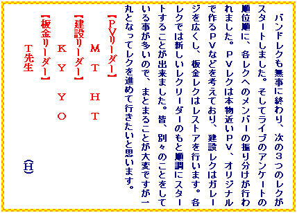 �e�L�X�g �{�b�N�X: �o���h���N�������ɏI���A���̂R�̃��N���X�^���g���܂����B�����ă��C�u�̃A���P���g�̏��ʏ��ɁA�e���N�ւ̃����o���̐U�蕪�����s���܂����B�o�u���N�͖{���߂��o�u�A�I���W�i���ō��o�u�Ȃǂ��l���Ă���A���݃��N�̓K�����W���L�����A�����N�̓��X�g�A���s���܂��B�e���N�ł͐V�������N�����_���̂��Ə����ɃX�^���g���邱�Ƃ��o���܂����B�F�A�ʁX�̂��Ƃ����Ă��鎖�������̂ŁA�܂Ƃ܂邱�Ƃ���ςł�����ۂƂȂ��ă��N��i�߂čs�������Ǝv���܂��B
�y�o�u���[�_�[�z
�@�@�@�@�M�@�s�@�@�g�@�s
�y���݃��[�_�[�z
�@�@�@�@�j�@�x�@�@�x�@�n
�y�����[�_�[�z
�@�@�@�@�s�搶�@�@�@�@�@�@�@�@�@(�g)

