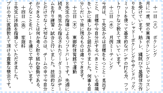 �e�L�X�g �{�b�N�X: �@�\����i�΁j�@�{�N�V���O
���Ɉ�x�A�h�̓��C�{�N�V���O�W���Ń��b�X�����󂯂Ă��܂��B�؃g���A�꒵�тŊ�b�̗͍������āA�V���h�[�{�N�V���O��T���h�o�b�O�A�~�b�g���g���Ċ�{�I�ȃp���`�̑ł����A�t�b�g���[�N�Ȃǋ����Ē����Ă��܂��B
�@�\����i���j�@����~�[�e�B���O
�����́A�s�搶����͖ڕW�������ƁE���o�����ƁA�ڕW�⍡����������ׂ����ƁE������������Ɋy���ނ��Ƙb������܂����B�����������������Ō�Ɏc����͈̂���Ă��܂��B
�@�\�O���i�؁j�@�������̈�قŉ^��
�d�搶�̎w���ɂ��\�t�g�o���[�ł��B��T�ɑ����A�搶����w�����ꂽ���[�_�[�R�l���`�[���������K�E�����ƍs���܂����B�Z�p�I�Ȃ��Ƃ����łȂ���؂Ȃ̂́A�`�[���̒��ō��������ł��邱�Ƃ͉����l�����g�ގp���ł���A����Ȃ��Ƃ��o���[��ʂ��Ċw��ł��܂��B
�@�\�l���i���j�@�ƒ��
�r�搶�ɗm�ق��w�����Ă��������܂����B
�v���̕��ɒ��ڋ����Ē�����M�d�ȋ@��ł��B
