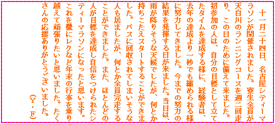 �e�L�X�g �{�b�N�X: �\�ꌎ��\�l���A���É��V�e�B�[�}���\�����J�Â���܂����B�����S�����V����̃����j���O�R�[�X���T��񑖂�A���̓��̂��߂ɔ����ė��܂����B���Q���̐l�́A�����̖ڕW�Ƃ��ė��Ă��^�C����B������l�ɁA�o���҂́A���N�̒B������b�ł��k�߂���l�ɓw�͂��Ă��܂����B���܂ł̓w�͂̌��ʂ𔭊�����������܂����B�����́A�J���~�肻���ȓV��ł������A���Ƃ������������X�^�[�g���邱�Ƃ��ł��܂����B�o�X�ɉ������Ă��܂������Ȑl�����܂������A���Ƃ��S���������邱�Ƃ��ł��܂����B�܂��A�قƂ�ǂ̐l���ڕW��B�������M������ꂽ�V�e�B�[�}���\���ɂȂ����Ǝv���܂��B������@�Ƀ��N�ȂǔN���̍s�������z���Ċ撣�肽���Ǝv���܂����B��������̉������肪�Ƃ��������܂����B
�@�@�@�@�@�@�@�@�@�@�@�@�@(�x�E�e)
