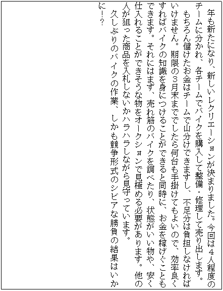 �e�L�X�g �{�b�N�X: �@�N���V���ɂȂ�A�V�������N���G�[�V���������܂�܂����B����͂S�l���x�̃`�[���ɕ�����A�e�`�[���Ńo�C�N���w�����Đ����E�C�����Ĕ���o���܂��B
�������ׂ��������̓`�[���ŎR�����ł��܂����A�s�����͕��S���Ȃ���΂����܂���B�����̂R�����܂łł����牽�����|���Ă��悢�̂ŁA�����ǂ�����΃o�C�N�̒m����g�ɂ��邱�Ƃ��ł���Ɠ����ɁA�������҂������Ƃ��ł��܂��B����ɂ͂܂��A����؂̃o�C�N�𒲂ׂ���A��Ԃ���������A�����d����邱�Ƃ��ł������ȕ����I�[�N�V�����Ō��ɂ߂�K�v������܂��B���̐l���_�������i����D���Ȃ����n���n�����Ȃ��猩����Ă��܂��B
�v���Ԃ�̃o�C�N�̍�ƁA�����������`���̃V�r�A�ȏ����̌��ʂ͂����ɁI�H
