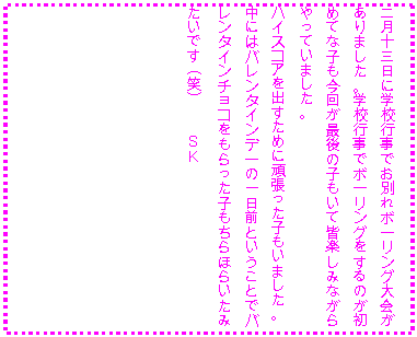 �e�L�X�g �{�b�N�X: �񌎏\�O���Ɋw�Z�s���ł��ʂ�{�[�����O������܂����B�w�Z�s���Ń{�[�����O������̂����߂ĂȎq�����񂪍Ō�̎q�����ĊF�y���݂Ȃ������Ă��܂����B
�n�C�X�R�A���o�����߂Ɋ撣�����q�����܂����B
���ɂ̓o�����^�C���f�[�̈���O�Ƃ������ƂŃo�����^�C���`���R����������q������ق炢���݂����ł�(��)�@�@�r�j
